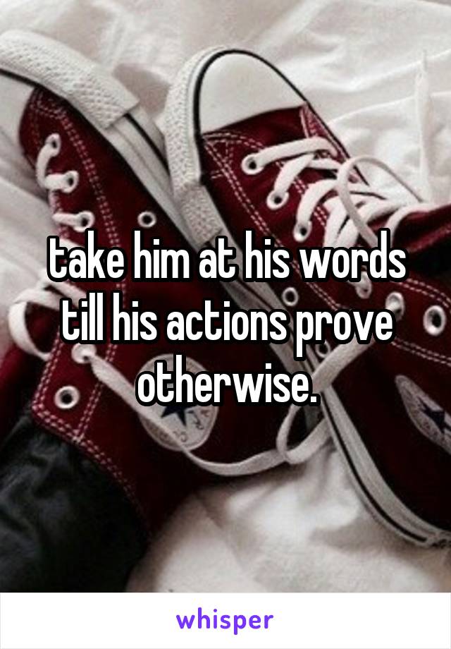 take him at his words till his actions prove otherwise.