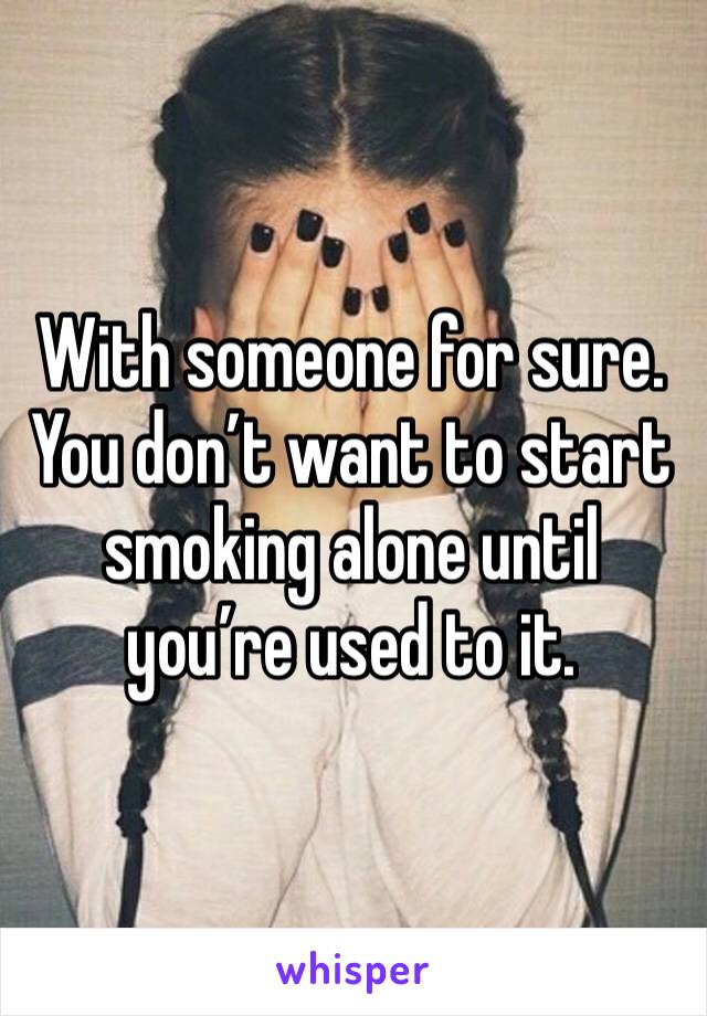 With someone for sure. You don’t want to start smoking alone until you’re used to it. 