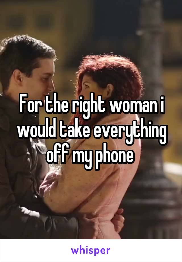 For the right woman i would take everything off my phone 