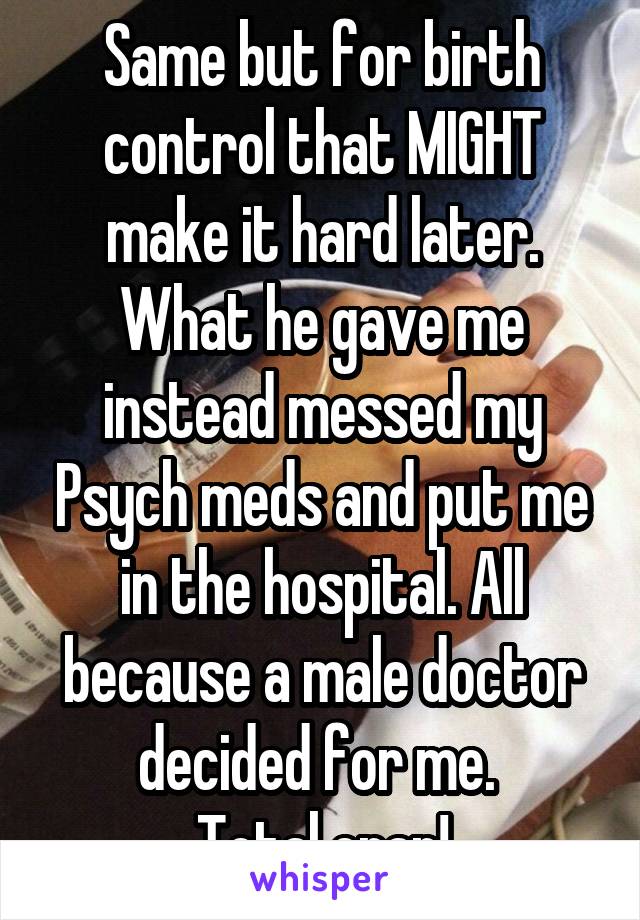 Same but for birth control that MIGHT make it hard later. What he gave me instead messed my Psych meds and put me in the hospital. All because a male doctor decided for me. 
Total crap!