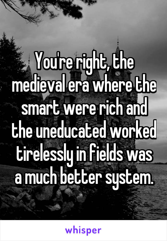 You're right, the medieval era where the smart were rich and the uneducated worked tirelessly in fields was a much better system.