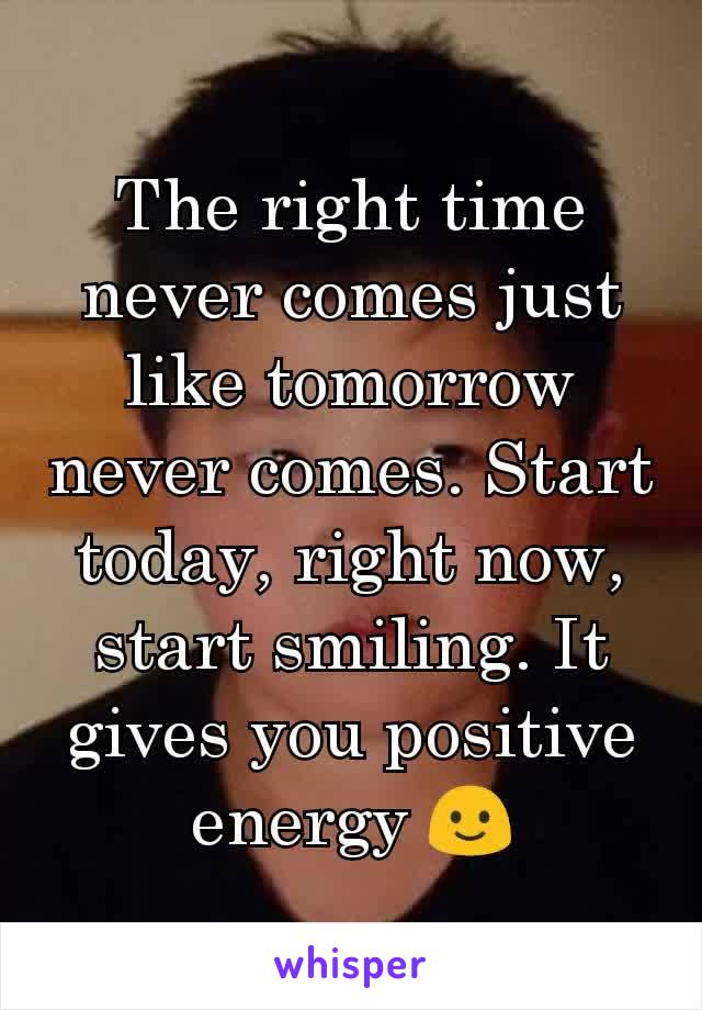 The right time never comes just like tomorrow never comes. Start today, right now, start smiling. It gives you positive energy 🙂