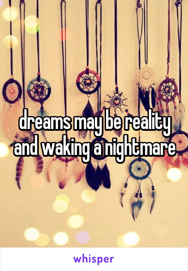 dreams may be reality and waking a nightmare