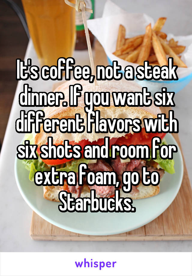 It's coffee, not a steak dinner. If you want six different flavors with six shots and room for extra foam, go to Starbucks.