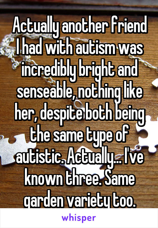 Actually another friend I had with autism was incredibly bright and senseable, nothing like her, despite both being the same type of autistic. Actually... I've known three. Same garden variety too.