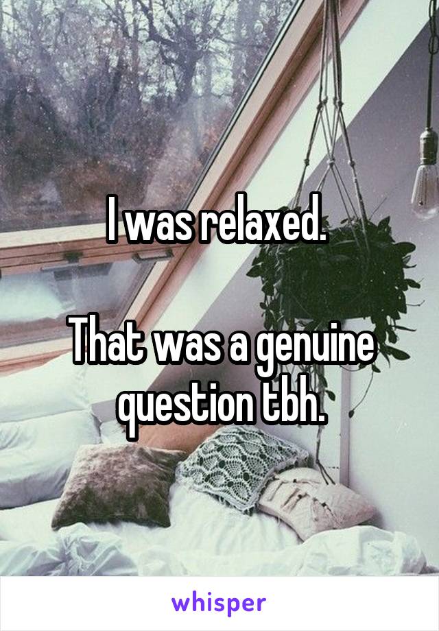 I was relaxed. 

That was a genuine question tbh.