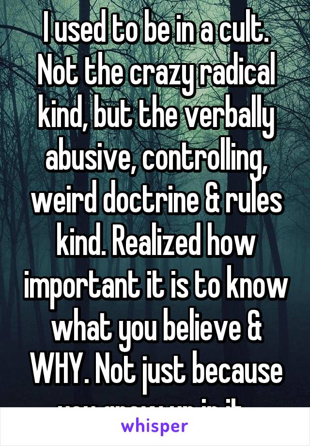 I used to be in a cult. Not the crazy radical kind, but the verbally abusive, controlling, weird doctrine & rules kind. Realized how important it is to know what you believe & WHY. Not just because you grew up in it. 