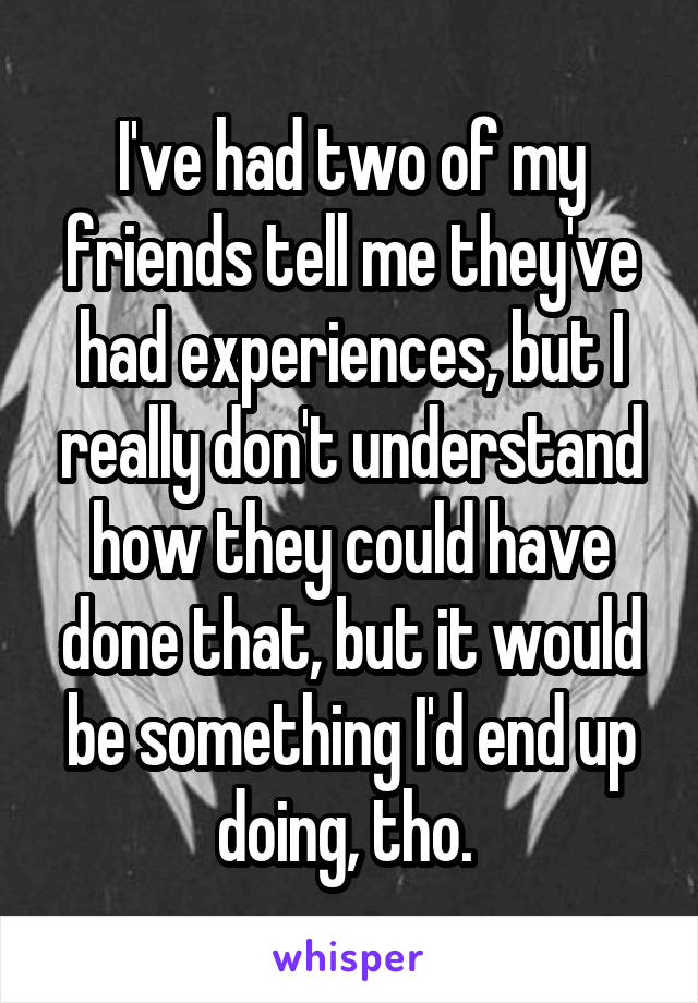 I've had two of my friends tell me they've had experiences, but I really don't understand how they could have done that, but it would be something I'd end up doing, tho. 