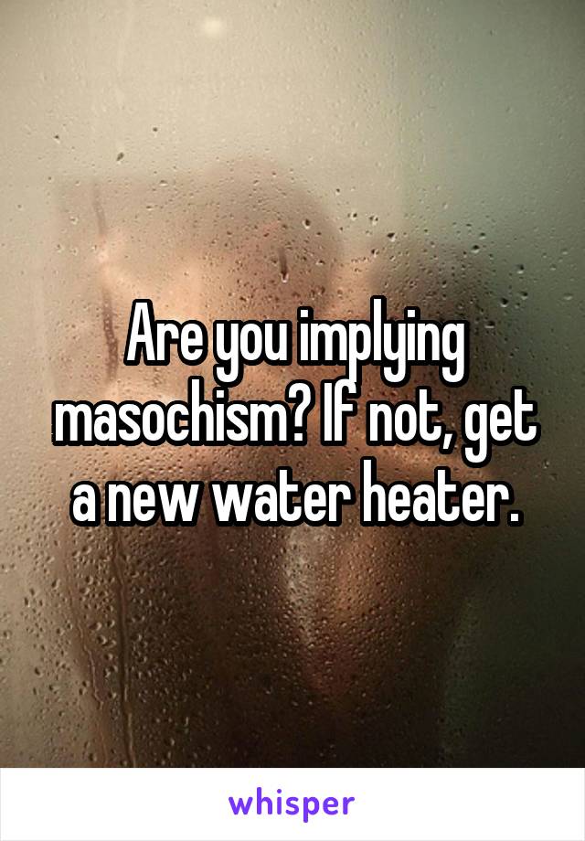 Are you implying masochism? If not, get a new water heater.
