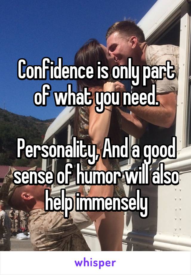 Confidence is only part of what you need.

Personality, And a good sense of humor will also help immensely
