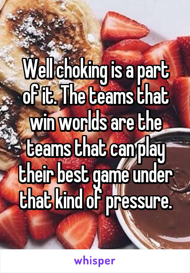 Well choking is a part of it. The teams that win worlds are the teams that can play their best game under that kind of pressure.