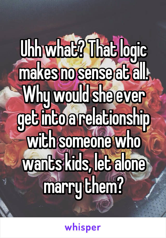 Uhh what? That logic makes no sense at all. Why would she ever get into a relationship with someone who wants kids, let alone marry them?