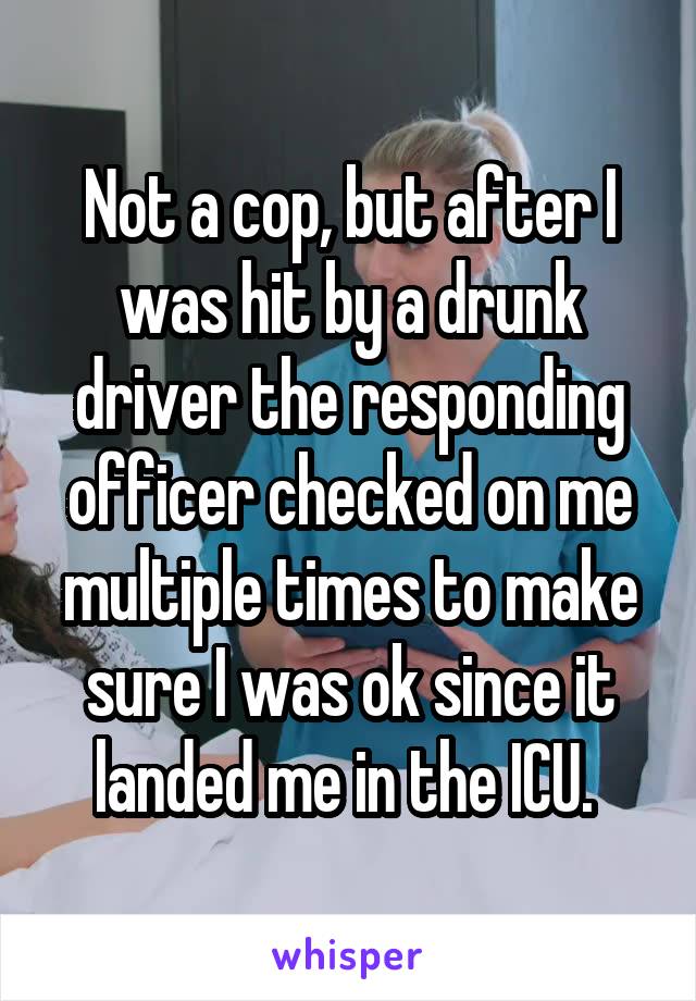 Not a cop, but after I was hit by a drunk driver the responding officer checked on me multiple times to make sure I was ok since it landed me in the ICU. 