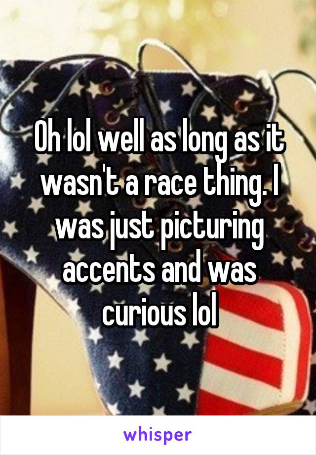 Oh lol well as long as it wasn't a race thing. I was just picturing accents and was curious lol