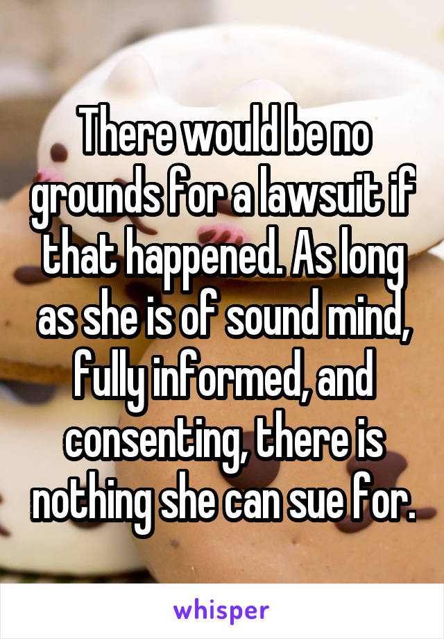 There would be no grounds for a lawsuit if that happened. As long as she is of sound mind, fully informed, and consenting, there is nothing she can sue for.