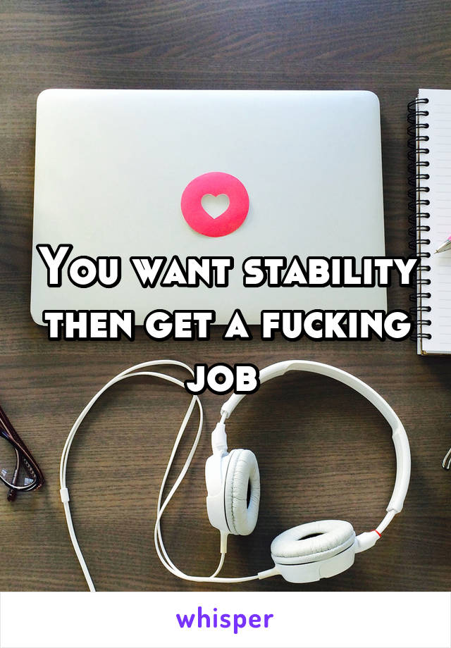You want stability then get a fucking job 