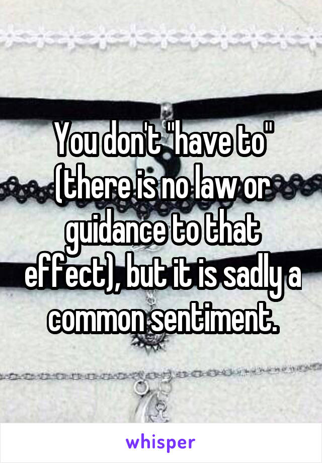 You don't "have to" (there is no law or guidance to that effect), but it is sadly a common sentiment.