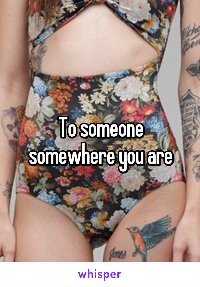 To someone somewhere you are