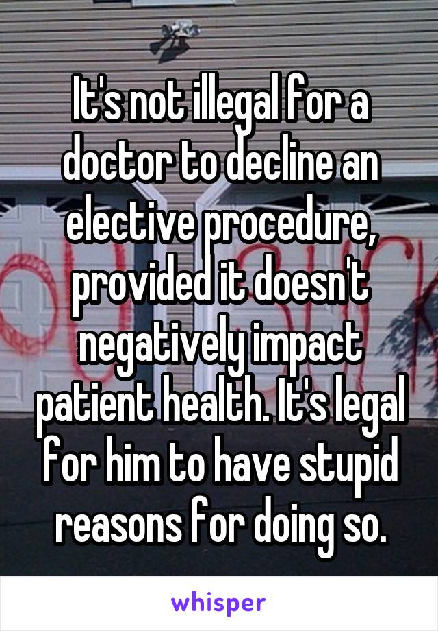 It's not illegal for a doctor to decline an elective procedure, provided it doesn't negatively impact patient health. It's legal for him to have stupid reasons for doing so.