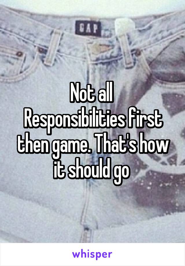 Not all 
Responsibilities first then game. That's how it should go 