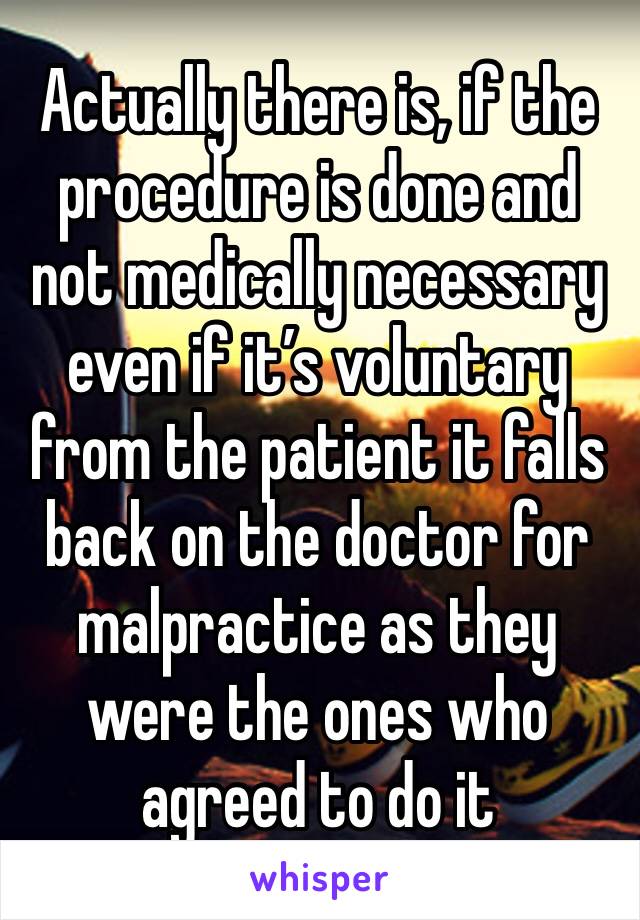 Actually there is, if the procedure is done and not medically necessary even if it’s voluntary from the patient it falls back on the doctor for malpractice as they were the ones who agreed to do it