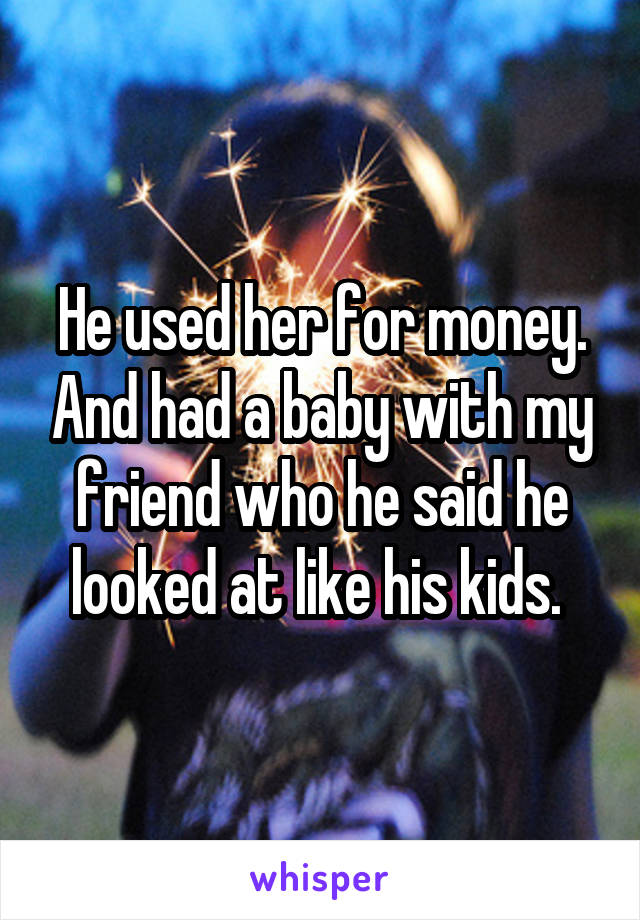 He used her for money. And had a baby with my friend who he said he looked at like his kids. 