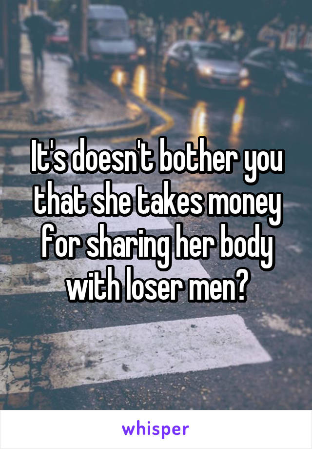 It's doesn't bother you that she takes money for sharing her body with loser men?