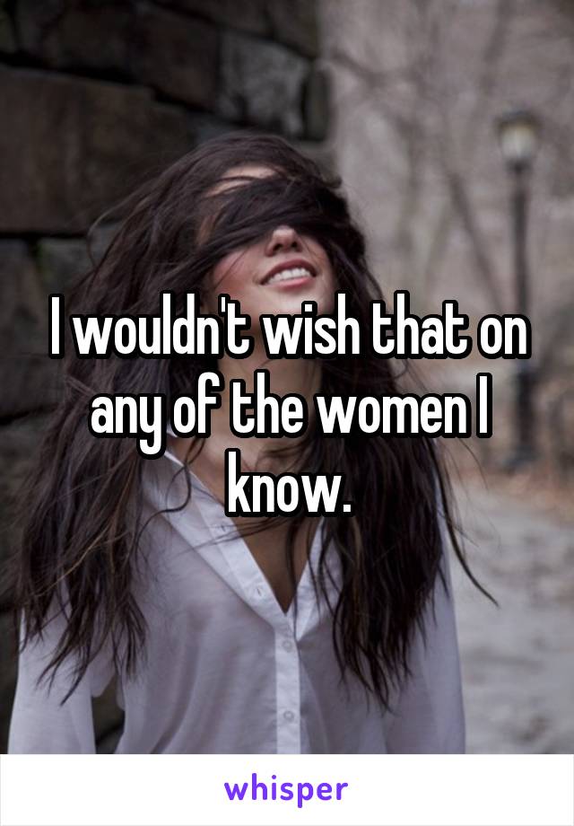 I wouldn't wish that on any of the women I know.
