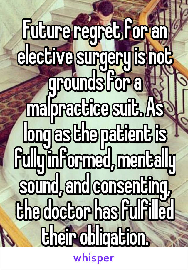 Future regret for an elective surgery is not grounds for a malpractice suit. As long as the patient is fully informed, mentally sound, and consenting, the doctor has fulfilled their obligation.
