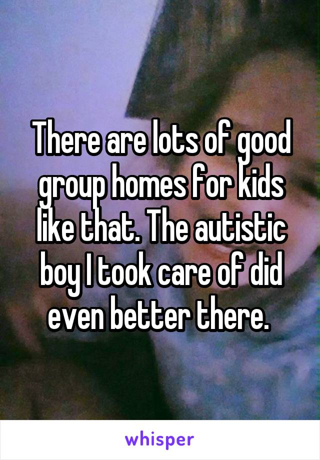 There are lots of good group homes for kids like that. The autistic boy I took care of did even better there. 