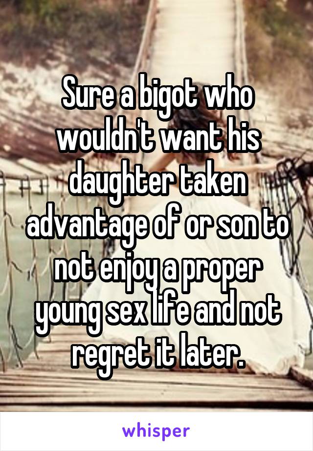 Sure a bigot who wouldn't want his daughter taken advantage of or son to not enjoy a proper young sex life and not regret it later.