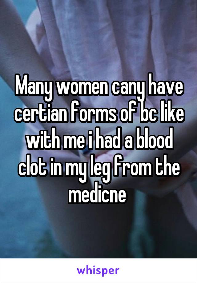 Many women cany have certian forms of bc like with me i had a blood clot in my leg from the medicne 