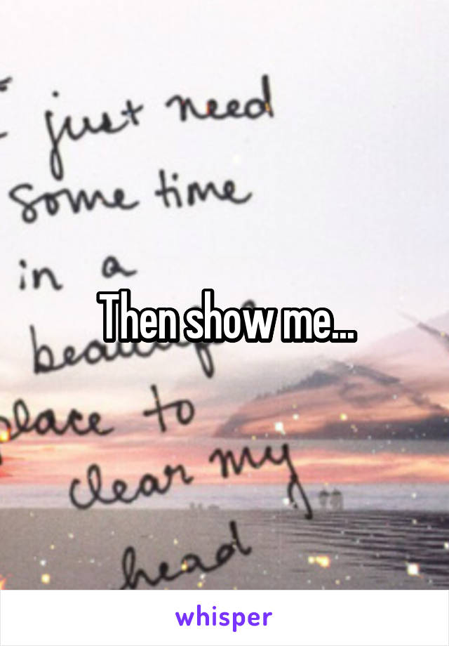 Then show me...