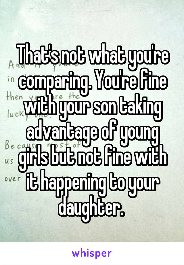 That's not what you're comparing. You're fine with your son taking advantage of young girls but not fine with it happening to your daughter. 