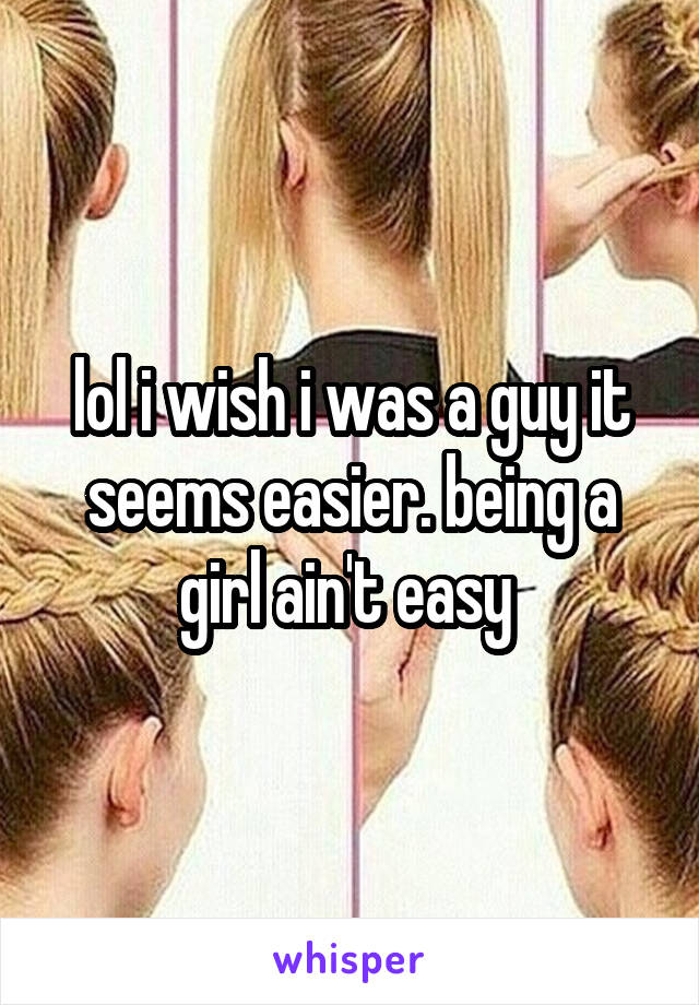 lol i wish i was a guy it seems easier. being a girl ain't easy 