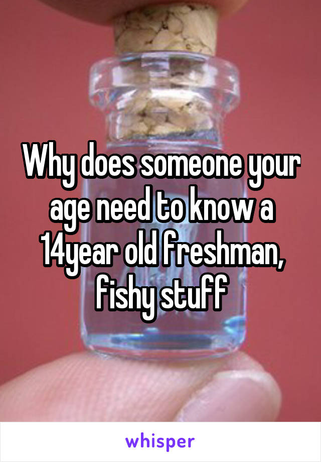 Why does someone your age need to know a 14year old freshman, fishy stuff