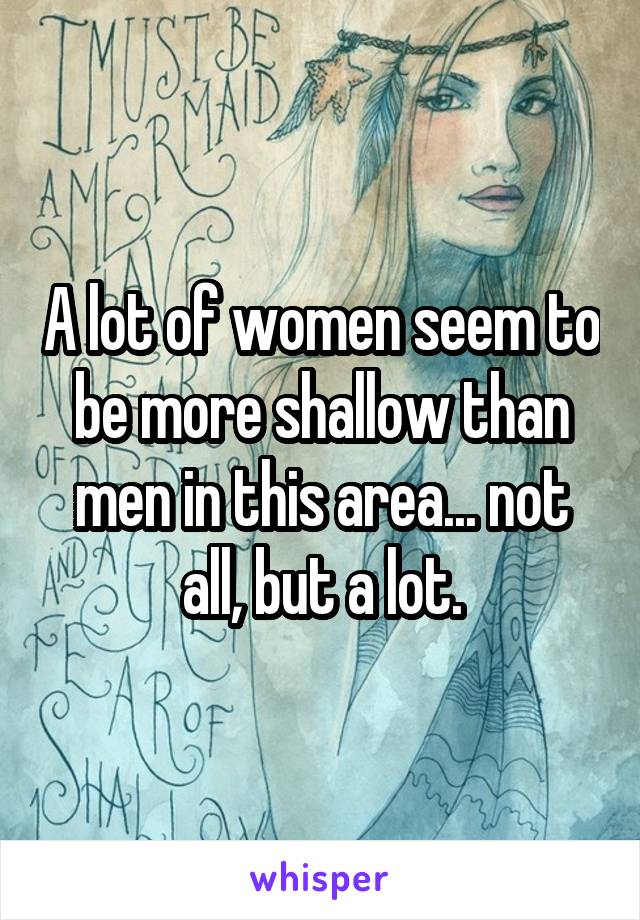 A lot of women seem to be more shallow than men in this area... not all, but a lot.