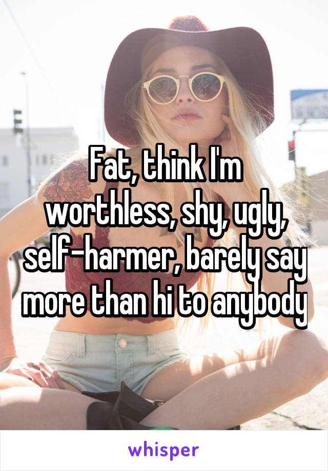 Fat, think I'm worthless, shy, ugly, self-harmer, barely say more than hi to anybody