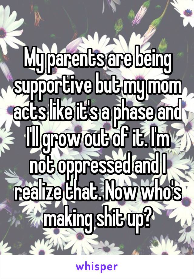 My parents are being supportive but my mom acts like it's a phase and I'll grow out of it. I'm not oppressed and I realize that. Now who's making shit up?