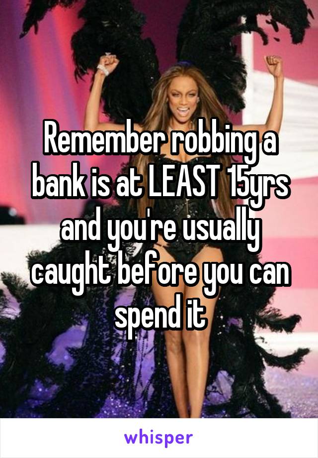 Remember robbing a bank is at LEAST 15yrs and you're usually caught before you can spend it