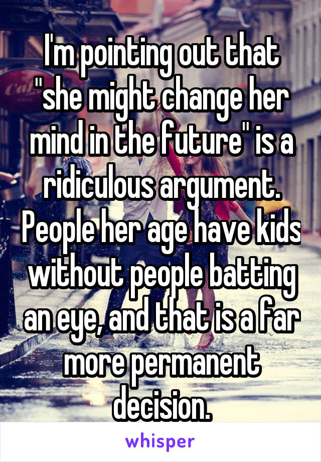 I'm pointing out that "she might change her mind in the future" is a ridiculous argument. People her age have kids without people batting an eye, and that is a far more permanent decision.