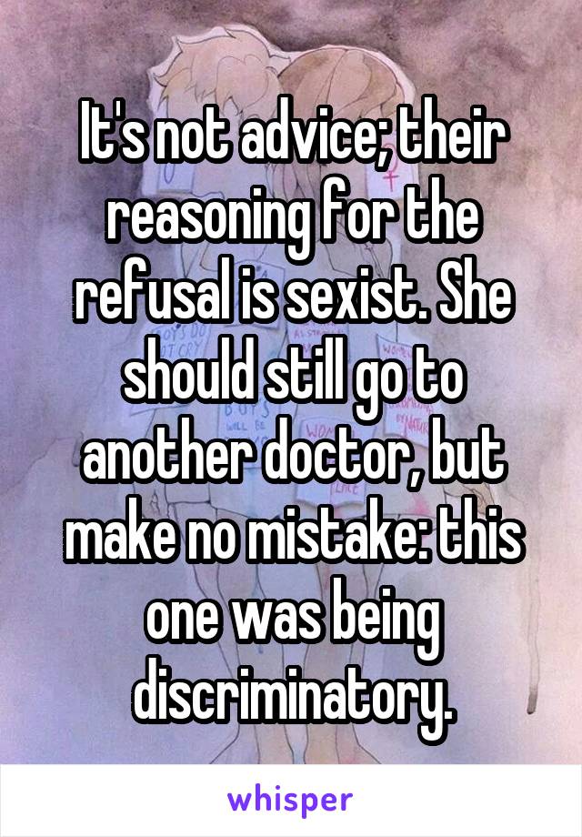 It's not advice; their reasoning for the refusal is sexist. She should still go to another doctor, but make no mistake: this one was being discriminatory.