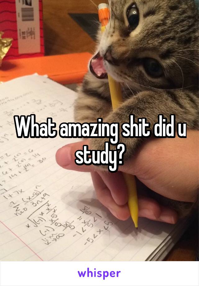 What amazing shit did u study?