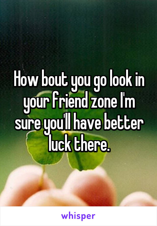 How bout you go look in your friend zone I'm sure you'll have better luck there.