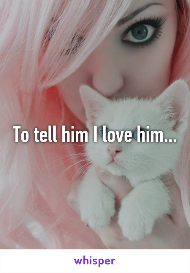 To tell him I love him...