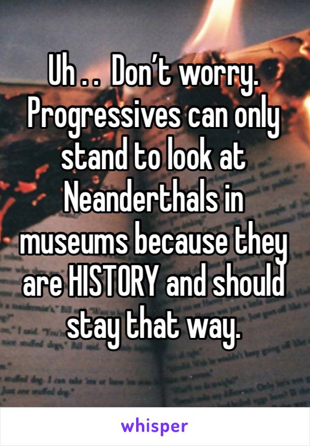 Uh . .  Don’t worry. Progressives can only stand to look at Neanderthals in museums because they are HISTORY and should stay that way.
