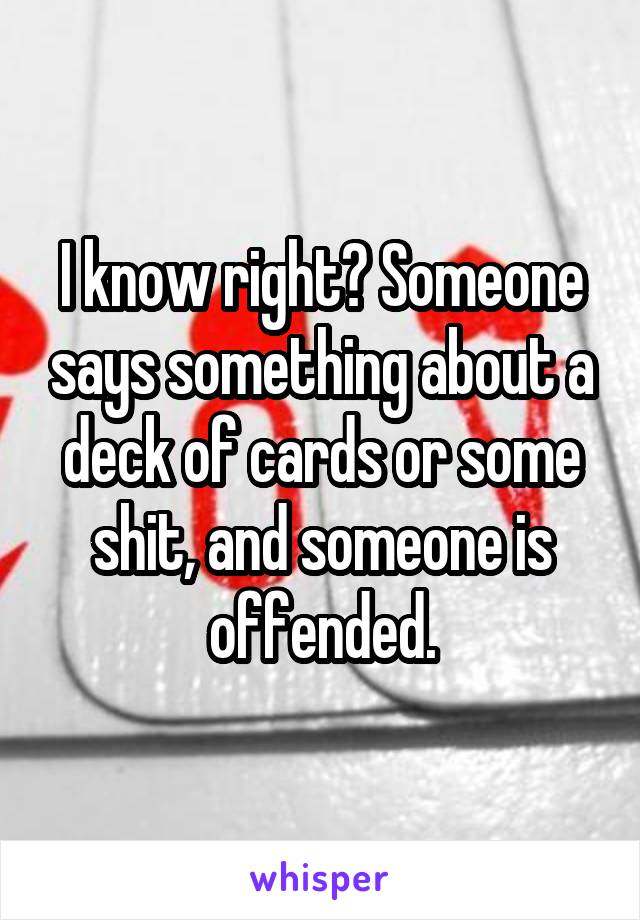I know right? Someone says something about a deck of cards or some shit, and someone is offended.
