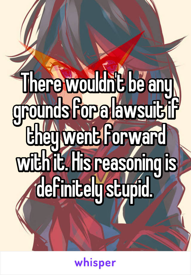 There wouldn't be any grounds for a lawsuit if they went forward with it. His reasoning is definitely stupid. 