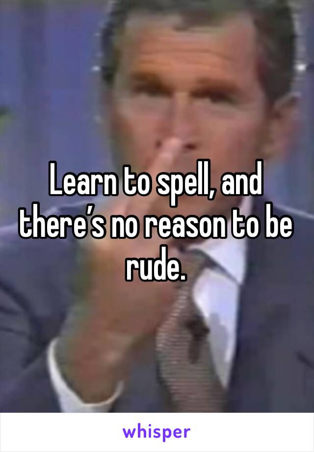 Learn to spell, and there’s no reason to be rude. 