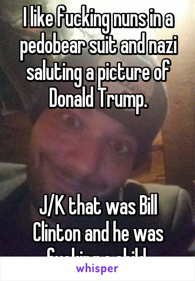 I like fucking nuns in a pedobear suit and nazi saluting a picture of Donald Trump.



J/K that was Bill Clinton and he was fucking a child.